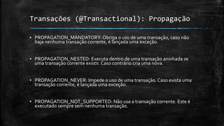 Transações (@Transactional): Propagação
▪ PROPAGATION_MANDATORY: Obriga o uso de uma transação, caso não
haja nenhuma transação corrente, é lançada uma exceção.
▪ PROPAGATION_NESTED: Executa dentro de uma transação aninhada se
uma transação corrente existir. Caso contrário cria uma nova.
▪ PROPAGATION_NEVER: Impede o uso de uma transação. Caso exista uma
transação corrente, é lançada uma exceção.
▪ PROPAGATION_NOT_SUPPORTED: Não usa a transação corrente. Este é
executado sempre sem nenhuma transação.
 