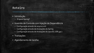 Roteiro
▪ Introdução
– O que é Spring?
▪ Inversão de Controle com Injeção de Dependência
– Configuração através de arquivo xml
– Configuração através de Anotações do Spring
– Configuração através de Anotações do Java EE (JSR 330 )
▪ Transações
▪ Agendamento de tarefas
 