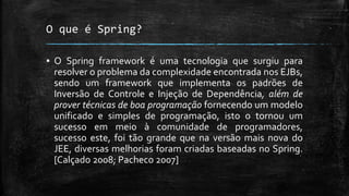 O que é Spring?
▪ O Spring framework é uma tecnologia que surgiu para
resolver o problema da complexidade encontrada nos EJBs,
sendo um framework que implementa os padrões de
Inversão de Controle e Injeção de Dependência, além de
prover técnicas de boa programação fornecendo um modelo
unificado e simples de programação, isto o tornou um
sucesso em meio à comunidade de programadores,
sucesso este, foi tão grande que na versão mais nova do
JEE, diversas melhorias foram criadas baseadas no Spring.
[Calçado 2008; Pacheco 2007]
 