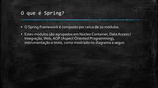 O que é Spring?
▪ O Spring Framework é composto por cerca de 20 módulos.
▪ Estes módulos são agrupados em Núcleo Container, Data Access /
Integração,Web, AOP (Aspect Oriented Programming),
instrumentação e teste, como mostrado no diagrama a seguir.
 