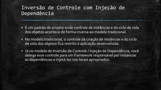 Inversão de Controle com Injeção de
Dependência
▪ É um padrão de projeto onde controle de instâncias e do ciclo de vida
dos objetos acontece de forma inversa ao modelo tradicional.
▪ No modelo tradicional, o controle da criação de instâncias e do ciclo
de vida dos objetos fica restrito à aplicação desenvolvida.
▪ Já no modelo de Inversão de Controle / Injeção de Dependência, você
delega esse controle para um framework responsável por instanciar
as dependências e injetá-las nos locais apropriados.
 