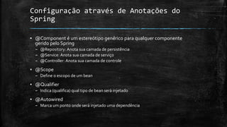 Configuração através de Anotações do
Spring
▪ @Component é um estereótipo genérico para qualquer componente
gerido pelo Spring
– @Repository: Anota sua camada de persistência
– @Service: Anota sua camada de serviço
– @Controller: Anota sua camada de controle
▪ @Scope
– Define o escopo de um bean
▪ @Qualifier
– Indica (qualifica) qual tipo de bean será injetado
▪ @Autowired
– Marca um ponto onde será injetado uma dependência
 