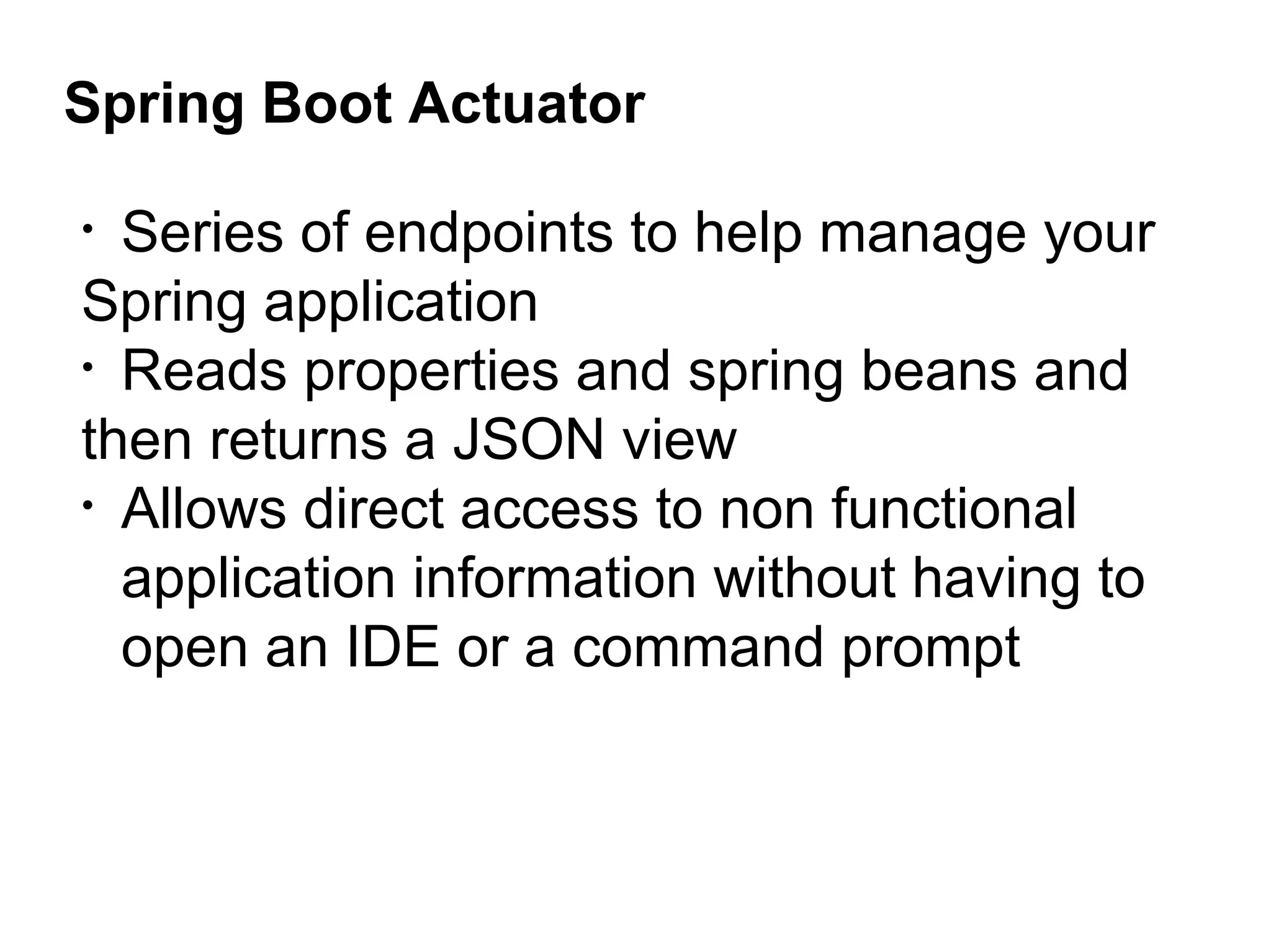 Spring Boot Actuator
• Series of endpoints to help manage your
Spring application
• Reads properties and spring beans and
then returns a JSON view
• Allows direct access to non functional
application information without having to
open an IDE or a command prompt
 