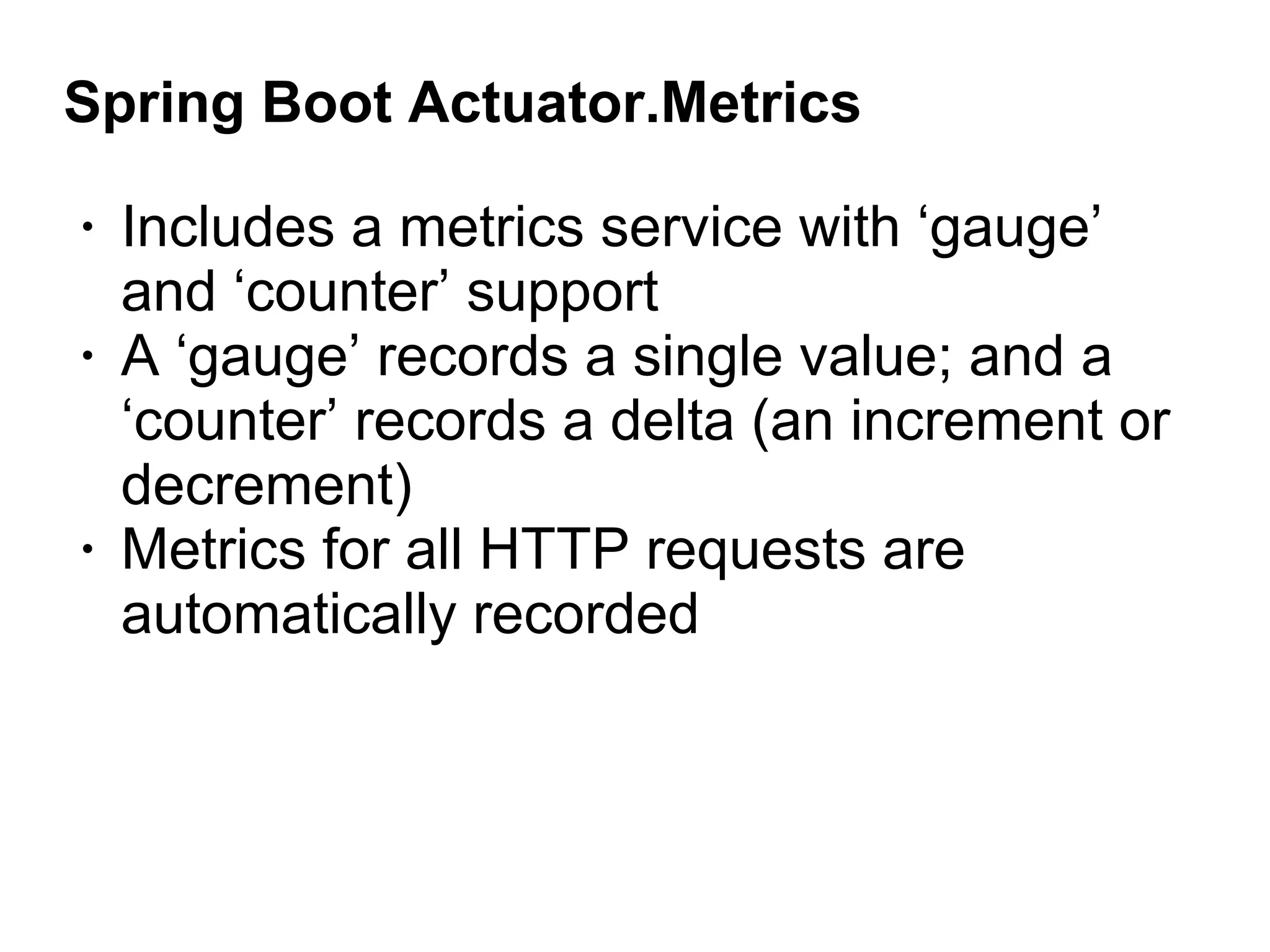 Spring Boot Actuator.Metrics
• Includes a metrics service with ‘gauge’
and ‘counter’ support
• A ‘gauge’ records a single value; and a
‘counter’ records a delta (an increment or
decrement)
• Metrics for all HTTP requests are
automatically recorded
 