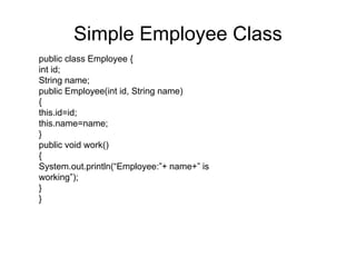 public class BookKeeper {
java.util.Date date= new java.util.Date();
/**
* This method records when employee has started working
*/
public void employeeStartsWorking()
{
System.out.println(“Employee has started working”+new
Timestamp(date.getTime()));
}
/**
* This method indicates when employee has stopped working
*/
public void employeeEndsWorking()
{
System.out.println(“Employee has ended working”+new
Timestamp(date.getTime()));
}
}
BookKeeper
 