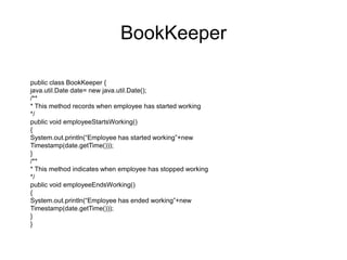 public class Employee {
int id;
String name;
BookKeeper bookKeeper=new BookKeeper();
public Employee(int id, String name)
{
this.id=id;
this.name=name;
}
public void work()
{
bookKeeper.employeeStartsWorking();
System.out.println(“Employee:”+ name+” is working”);
bookKeeper.employeeEndsWorking();
}
}
Modified Employee
 