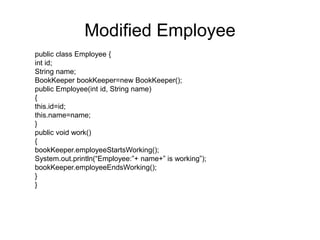 @Component
@Aspect
public class BookKeeper {
java.util.Date date= new java.util.Date();
/**
* This method records when employee has started working
*/
@Before(“execution(* com.test.*.*(..))”)
public void employeeStartsWorking()
{
System.out.println(“Employee has started working”+new
Timestamp(date.getTime()));
}
/**
* This method indicates when employee has stopped working
*/
@After(“execution(* com.test.*.*(..))”)
public void employeeEndsWorking()
{
System.out.println(“Employee has ended working”+new
Timestamp(date.getTime()));
}
}
With AOP
 