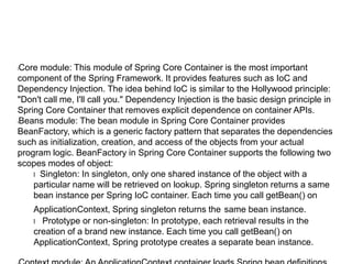 Example-
lXML-based bean configuration
l<?xml version="1.0" encoding="UTF-8"?>
l<beans xmlns="http://www.springframework.org/schema/beans"
l xmlns:xsi="http://www.w3.org/2001/XMLSchema-instance"
l xsi:schemaLocation="http://www.springframework.org/schema/beans
l http://www.springframework.org/schema/beans/spring-beans.xsd">
l <bean id="..." class="...">
l <!-- configuration for this bean here -->
l </bean>
l <!-- more bean definitions here -->
l</beans>
l<bean id="employeeBean"
l class="src.org.packt.Spring.chapter2.Employee">
lBeanFactory bfObj = new XmlBeanFactory (new FileSystemResource
("c:/beans.xml"));
lMyBean beanObj= (MyBean) bfObj.getBean ("mybean");
 