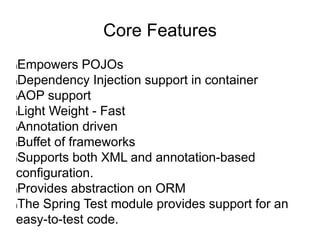 Core Features
lEmpowers POJOs
lDependency Injection support in container
lAOP support
lLight Weight - Fast
lAnnotation driven
lBuffet of frameworks
lSupports both XML and annotation-based
configuration.
lProvides abstraction on ORM
lThe Spring Test module provides support for an
easy-to-test code.
 