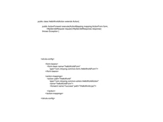 public class HelloWorldAction extends Action{
public ActionForward execute(ActionMapping mapping,ActionForm form,
HttpServletRequest request,HttpServletResponse response)
throws Exception {
<struts-config>
<form-beans>
<form-bean name="helloWorldForm"
type="com.mkyong.common.form.HelloWorldForm"/>
</form-beans>
<action-mappings>
<action path="/helloWorld"
type="com.mkyong.common.action.HelloWorldAction"
name="helloWorldForm">
<forward name="success" path="/HelloWorld.jsp"/>
</action>
</action-mappings>
</struts-config>
 