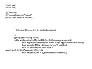 import xyz;
import abc;
@Controller
@RequestMapping("/report")
public class ReportController {
/**
* Entry point for serving an application report
*
*/
@RequestMapping("/fetch)
public void applicationReport(HttpServletResponse response) {
final ApplicationExcelReport report = new ApplicationExcelReport();
final long startMillis = System.currentTimeMillis();
final HSSFWorkbook workbook =
report.getSubmittedApplicationsReport();
final long endMillis = System.currentTimeMillis();
 