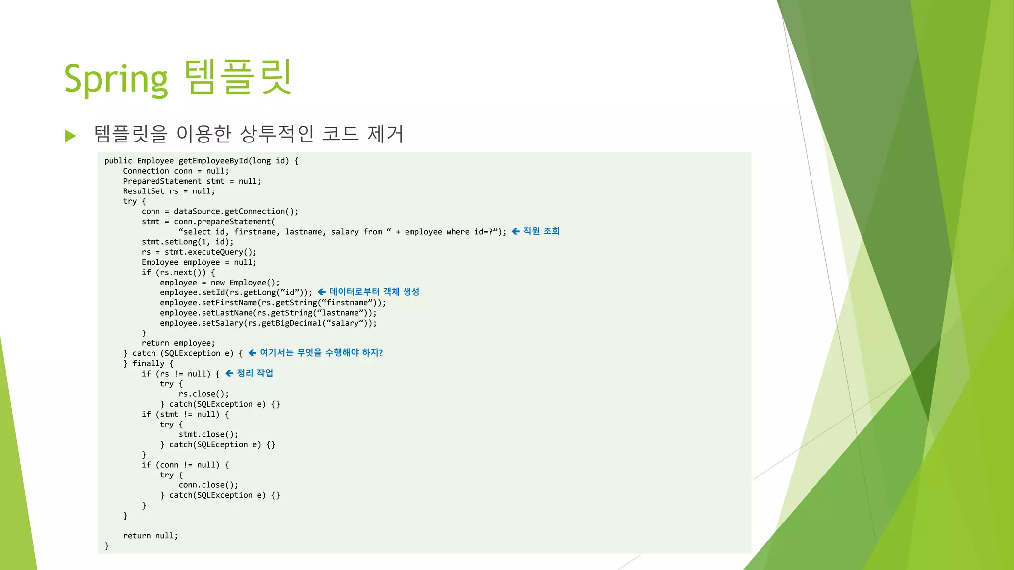 Spring 템플릿
 템플릿을 이용한 상투적인 코드 제거
public Employee getEmployeeById(long id) {
Connection conn = null;
PreparedStatement stmt = null;
ResultSet rs = null;
try {
conn = dataSource.getConnection();
stmt = conn.prepareStatement(
“select id, firstname, lastname, salary from “ + employee where id=?”);  직원 조회
stmt.setLong(1, id);
rs = stmt.executeQuery();
Employee employee = null;
if (rs.next()) {
employee = new Employee();
employee.setId(rs.getLong(“id”));  데이터로부터 객체 생성
employee.setFirstName(rs.getString(“firstname”));
employee.setLastName(rs.getString(“lastname”));
employee.setSalary(rs.getBigDecimal(“salary”));
}
return employee;
} catch (SQLException e) {  여기서는 무엇을 수행해야 하지?
} finally {
if (rs != null) {  정리 작업
try {
rs.close();
} catch(SQLException e) {}
if (stmt != null) {
try {
stmt.close();
} catch(SQLEception e) {}
}
if (conn != null) {
try {
conn.close();
} catch(SQLException e) {}
}
}
return null;
}
 