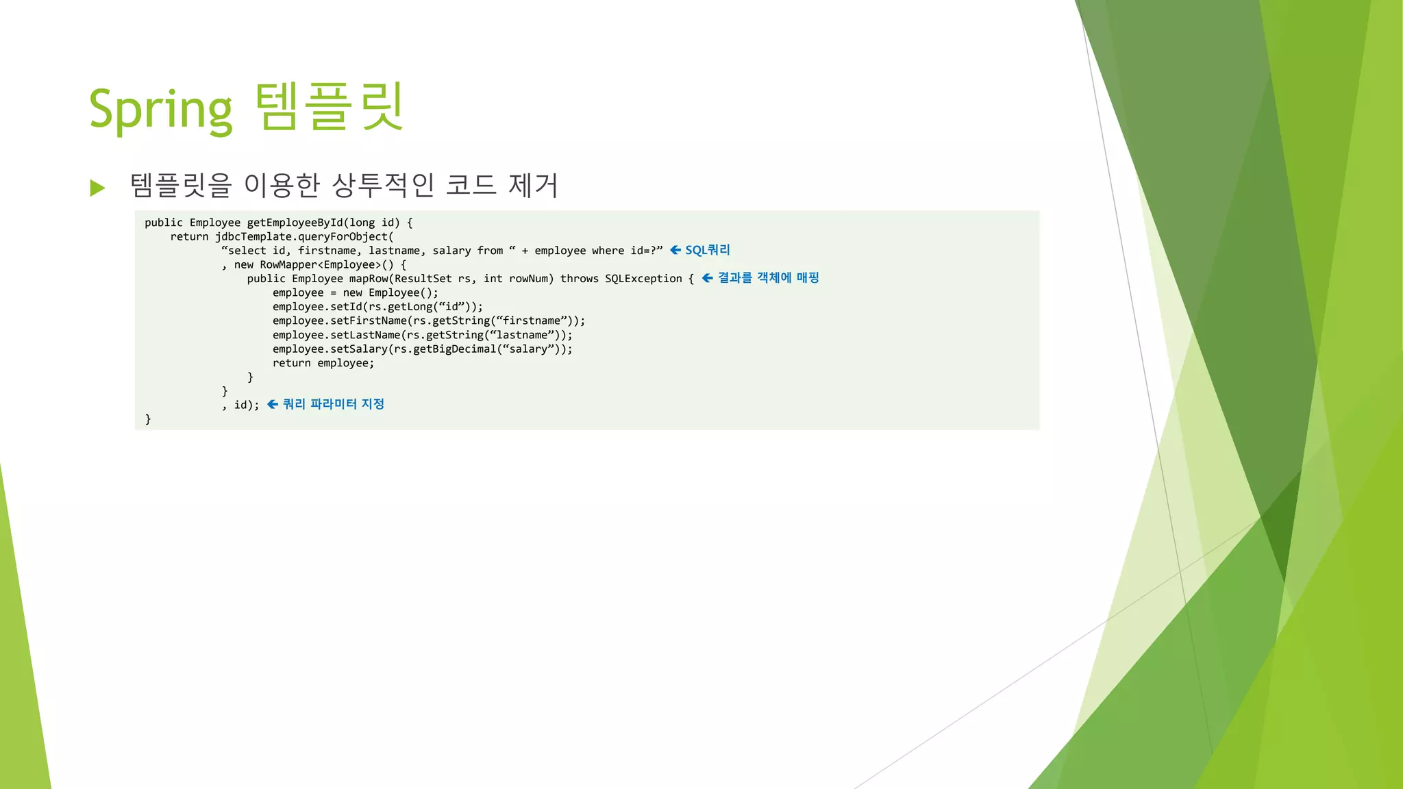 Spring 템플릿
 템플릿을 이용한 상투적인 코드 제거
public Employee getEmployeeById(long id) {
return jdbcTemplate.queryForObject(
“select id, firstname, lastname, salary from “ + employee where id=?”  SQL쿼리
, new RowMapper<Employee>() {
public Employee mapRow(ResultSet rs, int rowNum) throws SQLException {  결과를 객체에 매핑
employee = new Employee();
employee.setId(rs.getLong(“id”));
employee.setFirstName(rs.getString(“firstname”));
employee.setLastName(rs.getString(“lastname”));
employee.setSalary(rs.getBigDecimal(“salary”));
return employee;
}
}
, id);  쿼리 파라미터 지정
}
 