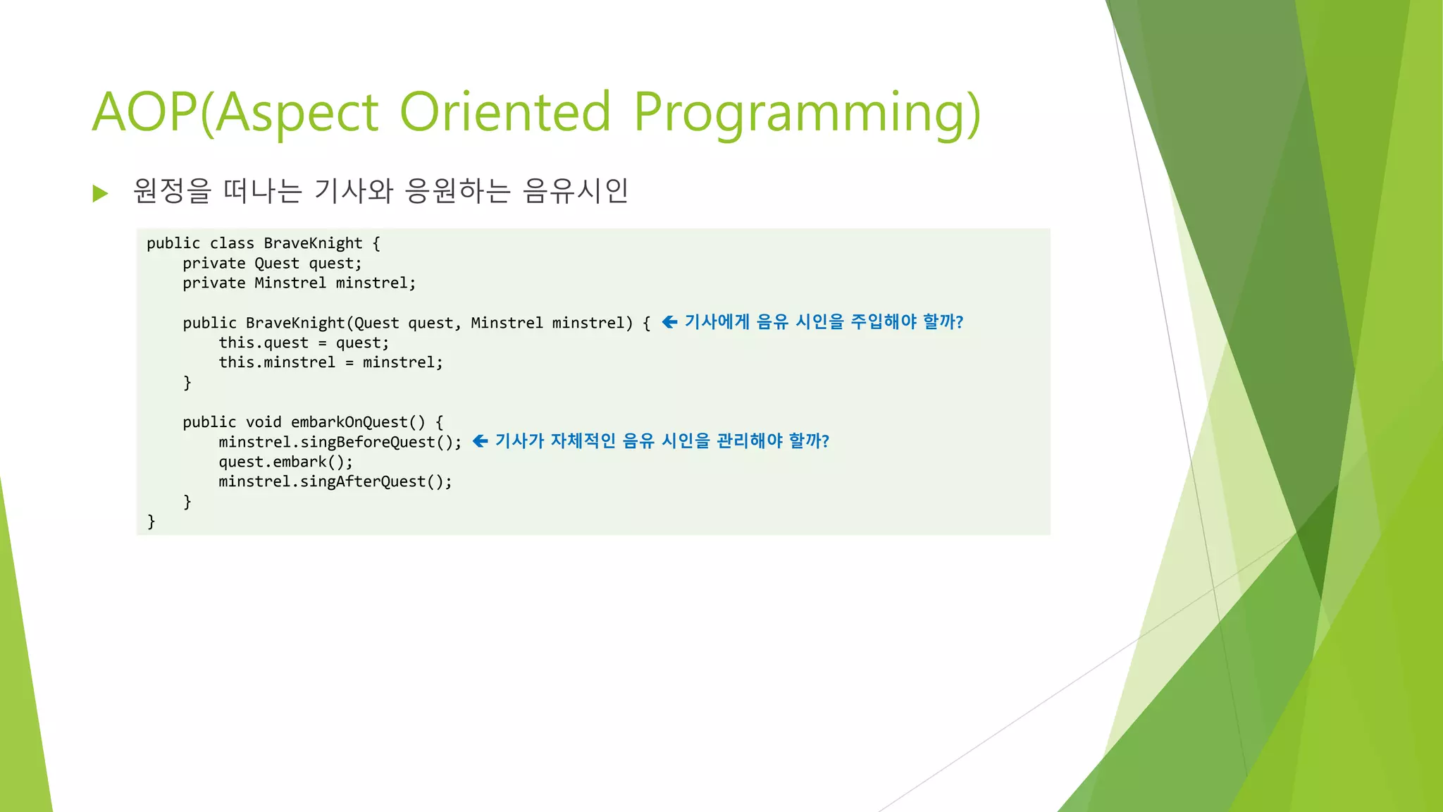 AOP(Aspect Oriented Programming)
 원정을 떠나는 기사와 응원하는 음유시인
public class BraveKnight {
private Quest quest;
private Minstrel minstrel;
public BraveKnight(Quest quest, Minstrel minstrel) {  기사에게 음유 시인을 주입해야 할까?
this.quest = quest;
this.minstrel = minstrel;
}
public void embarkOnQuest() {
minstrel.singBeforeQuest();  기사가 자체적인 음유 시인을 관리해야 할까?
quest.embark();
minstrel.singAfterQuest();
}
}
 
