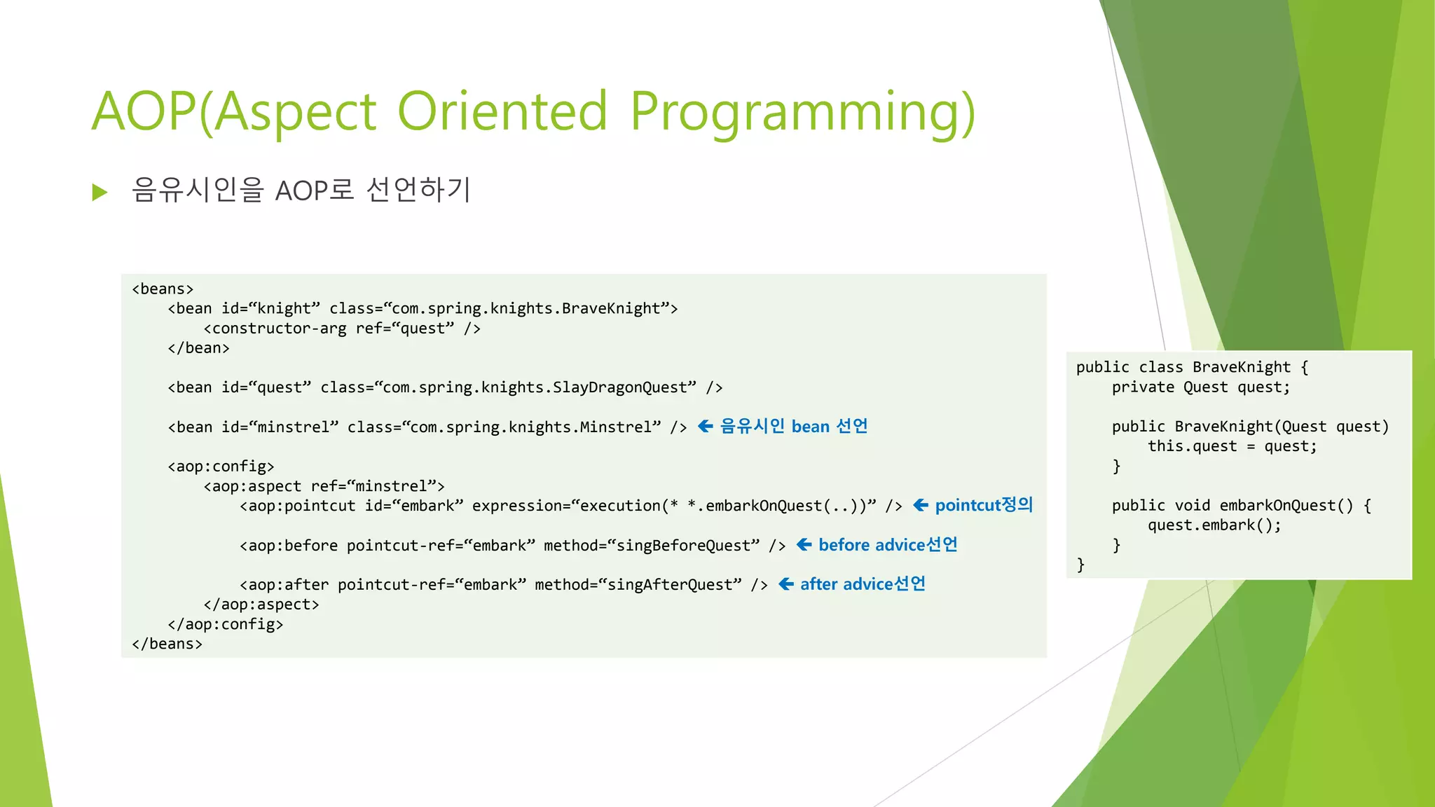 AOP(Aspect Oriented Programming)
 음유시인을 AOP로 선언하기
<beans>
<bean id=“knight” class=“com.spring.knights.BraveKnight”>
<constructor-arg ref=“quest” />
</bean>
<bean id=“quest” class=“com.spring.knights.SlayDragonQuest” />
<bean id=“minstrel” class=“com.spring.knights.Minstrel” />  음유시인 bean 선언
<aop:config>
<aop:aspect ref=“minstrel”>
<aop:pointcut id=“embark” expression=“execution(* *.embarkOnQuest(..))” />  pointcut정의
<aop:before pointcut-ref=“embark” method=“singBeforeQuest” />  before advice선언
<aop:after pointcut-ref=“embark” method=“singAfterQuest” />  after advice선언
</aop:aspect>
</aop:config>
</beans>
public class BraveKnight {
private Quest quest;
public BraveKnight(Quest quest)
this.quest = quest;
}
public void embarkOnQuest() {
quest.embark();
}
}
 