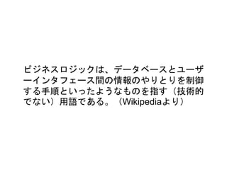 ビジネスロジックは、データベースとユーザ
ーインタフェース間の情報のやりとりを制御
する手順といったようなものを指す（技術的
でない）用語である。（Wikipediaより）
 