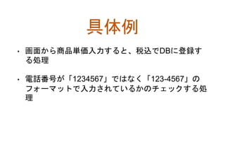 具体例
• 画面から商品単価入力すると、税込でDBに登録す
る処理
• 電話番号が「1234567」ではなく「123-4567」の
フォーマットで入力されているかのチェックする処
理
 