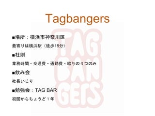 Tagbangers
■場所：横浜市神奈川区
最寄りは横浜駅（徒歩15分）
■社則
業務時間・交通費・通勤費・給与の４つのみ
■飲み会
社長いじり
■勉強会：TAG BAR
初回からちょうど１年
 
