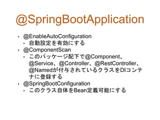 @SpringBootApplication
• @EnableAutoConfiguration
• 自動設定を有効にする
• @ComponentScan
• このパッケージ配下で@Component、
@Service、@Controller、@RestController、
@Namedが付与されているクラスをDIコンテ
ナに登録する
• @SpringBootConfiguration
• このクラス自体をBean定義可能にする
 