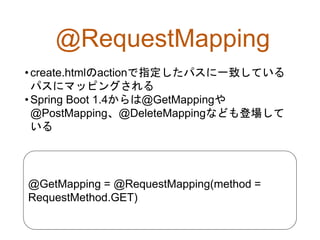 @RequestMapping
•create.htmlのactionで指定したパスに一致している
パスにマッピングされる
•Spring Boot 1.4からは@GetMappingや
@PostMapping、@DeleteMappingなども登場して
いる
@GetMapping = @RequestMapping(method =
RequestMethod.GET)
 