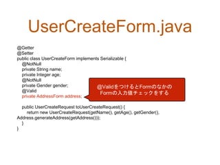 UserCreateForm.java
@Getter
@Setter
public class UserCreateForm implements Serializable {
@NotNull
private String name;
private Integer age;
@NotNull
private Gender gender;
@Valid
private AddressForm address;
public UserCreateRequest toUserCreateRequest() {
return new UserCreateRequest(getName(), getAge(), getGender(),
Address.generateAddress(getAddress()));
}
}
@ValidをつけるとFormのなかの
Formの入力値チェックをする
 