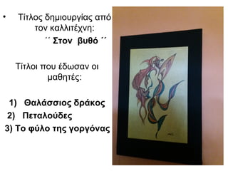 • Τίτλος δημιουργίας από
τον καλλιτέχνη:
΄΄ Στον βυθό ΄΄
Τίτλοι που έδωσαν οι
μαθητές:
1) Θαλάσσιος δράκος
2) Πεταλούδες
3) Το φύλο της γοργόνας
 