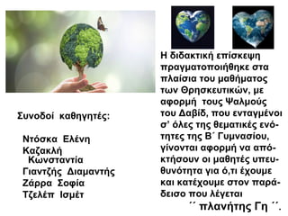 Η διδακτική επίσκεψη
πραγματοποιήθηκε στα
πλαίσια του μαθήματος
των Θρησκευτικών, με
αφορμή τους Ψαλμούς
του Δαβίδ, που ενταγμένοι
σ’ όλες της θεματικές ενό-
τητες της Β΄ Γυμνασίου,
γίνονται αφορμή να από-
κτήσουν οι μαθητές υπευ-
θυνότητα για ό,τι έχουμε
και κατέχουμε στον παρά-
δεισο που λέγεται
΄΄ πλανήτης Γη ΄΄.
Συνοδοί καθηγητές:
Ντόσκα Ελένη
Καζακλή
Κωνσταντία
Γιαντζής Διαμαντής
Ζάρρα Σοφία
Τζελέπ Ισμέτ
 