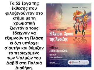 Τα 52 έργα της
έκθεσης που
φιλοξενούνταν στο
κτήμα με τη
χρωματική
ζωντάνια τους
έδειχναν να
εξυμνούν τη Πλάση
κι ό,τι υπάρχει
σ’αυτήν και θύμιζαν
το περιεχόμενο
των Ψαλμών του
Δαβίδ στη Παλαιά
Διαθήκη.
 