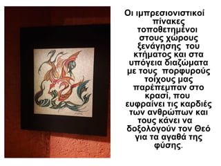 Οι ιμπρεσιονιστικοί
πίνακες
τοποθετημένοι
στους χώρους
ξενάγησης του
κτήματος και στα
υπόγεια διαζώματα
με τους πορφυρούς
τοίχους μας
παρέπεμπαν στο
κρασί, που
ευφραίνει τις καρδιές
των ανθρώπων και
τους κάνει να
δοξολογούν τον Θεό
για τα αγαθά της
φύσης.
 