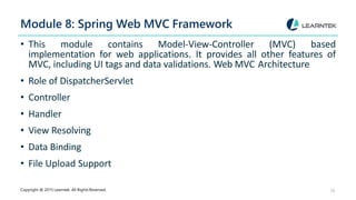 Module 8: Spring Web MVC Framework
Copyright @ 2015 Learntek. All Rights Reserved. 10
• This module contains Model-View-Controller (MVC) based
implementation for web applications. It provides all other features of
MVC, including UI tags and data validations. Web MVC Architecture
• Role of DispatcherServlet
• Controller
• Handler
• View Resolving
• Data Binding
• File Upload Support
 
