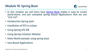 Module 10: Spring Boot
Copyright @ 2015 Learntek. All Rights Reserved. 12
• In this module we will learn how Spring Boot makes it easy to create
stand-alone, and pre compiled spring based Applications that we can
“just run”.
• Introduction Spring boot
• Installation of STS in eclipse
• Using Spring STS IDE
• Using Spring Initializer Website
• Hello World example using spring boot
• Java-Based Applications
 