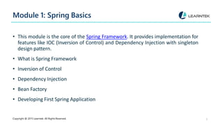 Module 1: Spring Basics
Copyright @ 2015 Learntek. All Rights Reserved. 3
• This module is the core of the Spring Framework. It provides implementation for
features like IOC (Inversion of Control) and Dependency Injection with singleton
design pattern.
• What is Spring Framework
• Inversion of Control
• Dependency Injection
• Bean Factory
• Developing First Spring Application
 