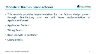 Module 2: Built-in Bean Factories
Copyright @ 2015 Learntek. All Rights Reserved. 4
• This module provides implementation for the factory design pattern
through BeanFactory, and we will learn implementation of
ApplicationConext.
• Application Context
• Wiring Beans
• Bean Lifecycle in Container
• Spring Events
 