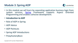 Module 3: Spring AOP
Copyright @ 2015 Learntek. All Rights Reserved. 5
• In this module we will learn by separating application business logic from
system services, Spring Framework supports Aspect Oriented
Programming and enables cohesive development.
• Introduction to AOP
• Role of AOP in Spring
• AOP Advice
• AOP Pointcuts
• Spring AOP Introductions
• ProxyFactoryBean
 
