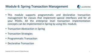 Module 6: Spring Transaction Management
Copyright @ 2015 Learntek. All Rights Reserved. 8
• This module supports programmatic and declarative transaction
management for classes that implement special interfaces and for all
your POJOs. All the enterprise level transaction implementation
concepts can be implemented in Spring by using this module.
• Transaction Abstraction in Spring
• Transaction Strategies
• Programmatic Transaction
• Declarative Transaction
 