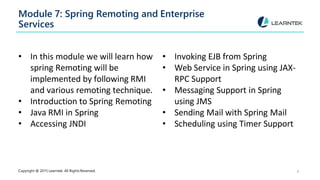Module 7: Spring Remoting and Enterprise
Services
Copyright @ 2015 Learntek. All Rights Reserved. 9
• In this module we will learn how
spring Remoting will be
implemented by following RMI
and various remoting technique.
• Introduction to Spring Remoting
• Java RMI in Spring
• Accessing JNDI
• Invoking EJB from Spring
• Web Service in Spring using JAX-
RPC Support
• Messaging Support in Spring
using JMS
• Sending Mail with Spring Mail
• Scheduling using Timer Support
 