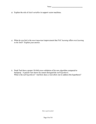 Name: _______________________________________


d) Explain the role of slack variables in support vector machines.




e)   What do you feel is the most important improvement that PAC learning offers over learning
     in the limit? Explain your answer.




f)   Noah Taul does a proper 10-fold cross-validation of his new algorithm compared to
     backprop. A paired t-test shows he cannot disregard the null hypothesis.
     What is the null hypothesis? And how does a t-test allow one to address this hypothesis?




                                         Have a good vacation!




                                           Page 10 of 10
 