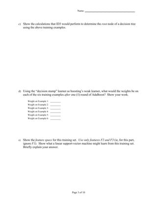 Name: _______________________________________




c) Show the calculations that ID3 would perform to determine the root node of a decision tree
     using the above training examples.




d) Using the “decision stump” learner as boosting’s weak learner, what would the weights be on
     each of the six training examples after one (1) round of AdaBoost? Show your work.

        Weight on Example 1:   _________
        Weight on Example 2:   _________
        Weight on Example 3:   _________
        Weight on Example 4:   _________
        Weight on Example 5:   _________
        Weight on Example 6:   _________




e)   Show the feature space for this training set. Use only features F2 and F3 (ie, for this part,
     ignore F1). Show what a linear support-vector machine might learn from this training set.
     Briefly explain your answer.




                                             Page 3 of 10
 