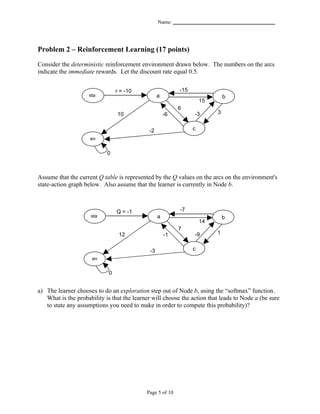 Name: _______________________________________




Problem 2 – Reinforcement Learning (17 points)

Consider the deterministic reinforcement environment drawn below. The numbers on the arcs
indicate the immediate rewards. Let the discount rate equal 0.5.


                                 r = -10                    -15
                     sta                           a                          b
                     rt                                            15
                                                            6
                                 10                    -6         -3      3


                                             -2                   c 5
                     en
                     d
                            0



Assume that the current Q table is represented by the Q values on the arcs on the environment's
state-action graph below. Also assume that the learner is currently in Node b.



                                 Q = -1                     -7
                     sta                           a                          b
                     rt                                            14
                                                            7
                                  12                   -1         -9     1


                                              -3                  c 5
                      en
                      d
                             0


a) The learner chooses to do an exploration step out of Node b, using the “softmax” function.
   What is the probability is that the learner will choose the action that leads to Node a (be sure
   to state any assumptions you need to make in order to compute this probability)?




                                            Page 5 of 10
 