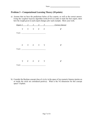 Name: _______________________________________


Problem 3 – Computational Learning Theory (10 points)

a) Assume that we have the predictions below of five experts, as well as the correct answer.
   Using the weighted majority algorithm (with β=0.5) in order to track the best expert, show
   how the weight given to each expert changes after each example. Show your work.

       Expert 1         2        3        4        5                 Correct Answer

               T        T        T        F        F                        F
       Weights ________________________________________




               F        T        F        T        T                        T
       Weights ________________________________________




               T        F        F        F        T                        F
       Weights ________________________________________




b) Consider the Boolean concept class of circles in the space of two numeric features (points on
   or inside the circle are considered positive). What is the VC-dimension for this concept
   space? Explain.




                                                  Page 7 of 10
 