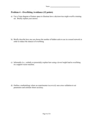 Name: _______________________________________


Problem 4 – Overfitting Avoidance (12 points)
a) Use a Venn diagram of feature space to illustrate how a decision tree might overfit a training
   set. Briefly explain your answer.




b) Briefly describe how one can choose the number of hidden units to use in a neural network in
   order to reduce the chances of overfitting.




c) Informally (i.e., verbally or pictorially) explain how using a kernel might lead to overfitting
   in a support-vector machine.




d) Outline a methodology where an experimenter incorrectly uses cross validation to set
   parameters and estimate future accuracy.




                                            Page 8 of 10
 