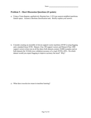Name: _______________________________________


Problem 5 – Short Discussion Questions (21 points)

a)   Using a Venn diagram, qualitatively illustrate how 1-NN (one nearest-neighbor) partitions
     feature space. Assume a Boolean classification task. Briefly explain your answer.




b) Consider creating an ensemble of eleven support-vector machines (SVM’s) using bagging
     and a standard linear SVM. Dataset A has 100 support vectors and Dataset B has 1000
     support vectors (when run on all the data); both datasets contain 10,000 examples and on
     both datasets the 10-fold cross-validation accuracy of a single SVM is 80%. On which
     dataset would you expect bagging to improve accuracy the most? Why?




c) What does transduction mean in machine learning?




                                            Page 9 of 10
 