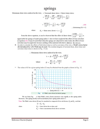springs
Reference Churmi (Gupta) Page 6
 In order to consider the effects of both direct shear as well as curvature of the wire, a Wahl’s stress factor
(K) introduced by A.M. Wahl may be used. The resultant diagram of torsional shear, direct shear and
curvature shear stress is shown in Fig. .11 (d).
 The values of K for a given spring index (C) may be obtained from the graph as shown in Fig. .12.
 