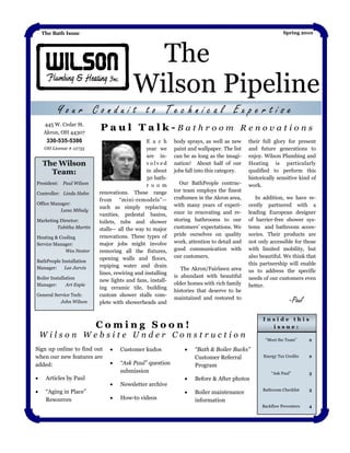 The Bath Issue                                                                                          Spring 2010




                                            The
                                          Wilson Pipeline
          Your Conduit to Technical Expertise
    445 W. Cedar St.
    Akron, OH 44307
                           Paul Talk-Bathroom Renovations
     330-535-5386                               E a c h     body sprays, as well as new     their full glory for present
    OH License # 12735                          year we     paint and wallpaper. The list   and future generations to
                                                are in-     can be as long as the imagi-    enjoy. Wilson Plumbing and
    The Wilson                                  volved      nation! About half of our       Heating is particularly
      Team:                                     in about    jobs fall into this category.   qualified to perform this
                                                50 bath-                                    historically sensitive kind of
President: Paul Wilson                          r o o m       Our BathPeople contrac-       work.
                           renovations. These range         tor team employs the finest
Controller: Linda Hahn
                           from ―mini-remodels‖—            craftsmen in the Akron area,       In addition, we have re-
Office Manager:                                             with many years of experi-      cently partnered with a
                           such as simply replacing
          Lana Mihaly                                       ence in renovating and re-      leading European designer
                           vanities, pedestal basins,
Marketing Director:        toilets, tubs and shower         storing bathrooms to our        of barrier-free shower sys-
         Tabitha Martin    stalls— all the way to major     customers’ expectations. We     tems and bathroom acces-
                           renovations. These types of      pride ourselves on quality      sories. Their products are
Heating & Cooling
Service Manager:           major jobs might involve         work, attention to detail and   not only accessible for those
            Wes Nestor     removing all the fixtures,       good communication with         with limited mobility, but
                           opening walls and floors,        our customers.                  also beautiful. We think that
BathPeople Installation
                           repiping water and drain                                         this partnership will enable
Manager:    Lee Jarvis                                         The Akron/Fairlawn area
                           lines, rewiring and installing                                   us to address the specific
Boiler Installation                                         is abundant with beautiful      needs of our customers even
                           new lights and fans, install-
Manager:       Art Espie                                    older homes with rich family    better.
                           ing ceramic tile, building
                                                            histories that deserve to be
General Service Tech:      custom shower stalls com-
           John Wilson     plete with showerheads and
                                                            maintained and restored to
                                                                                                               -Paul

                                                                                                  Inside this
                           Coming Soon!                                                             issue:
    Wilson Website Under Construction                                                              ―Meet the Team‖      2

Sign up online to find out         Customer kudos                  “Bath & Boiler Bucks”
when our new features are                                            Customer Referral            Energy Tax Credits    2

added:                             “Ask Paul” question              Program
                                    submission                                                        ―Ask Paul‖        3
    Articles by Paul                                               Before & After photos
                                   Newsletter archive
                                                                                                  Bathroom Checklist    3
    ―Aging in Place‖                                               Boiler maintenance
     Resources                     How-to videos                    information
                                                                                                  Backflow Preventers   4
 