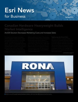 Canadian Hardware Heavyweight Builds
Market Intelligence
ArcGIS Solution Decreases Marketing Costs and Increases Sales
For a direct mail campaign to succeed, it
must be targeted. It takes research, careful
planning, and customization to ensure that
the right message reaches the right indi-
viduals—those most likely to become repeat
buyers. Nobody understands this better than
Canada’s largest hardware, home renovation,
and gardening products retailer, RONA.
	 RONA is headquartered in Boucherville,
Quebec, with administrative centers across
Canada in Surrey, British Columbia; Calgary,
Tightening Up Direct Mail
Like many successful companies, RONA
reaches out to customers with direct mail that
is delivered right to a customer’s door. After
some initial research, RONA discovered that a
high volume of flyers was being sent to areas
that was not necessarily translating into sales.
Since paper and direct-mail campaigns are
expensive, a more targeted approach to flyer
delivery was required.
continued on page 14
Alberta; and Toronto, Ontario. The company
was founded in 1939 by a group of independ-
ent Montreal-area hardware retailers to
compete with larger wholesalers to get the
best prices from manufacturers. Today, there
are more than 800 corporate, franchise, and
affiliate stores of various sizes and configura-
tions across the country. All these stores are
serviced by RONA’s Geomatics and Market
Intelligence department.
 RONA is one of Canada’s leading hardware retailers, with more than 800 stores across the country.
for Business Spring 2013
Esri News
 