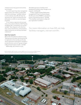 initiatives across many government entities
over the years.
	 “It is much easier if top-down management
support exists, even if there is nothing else
other than a prototype,” said Ball. However,
in some instances, the LaRC GIS team has
resorted to the “build it and they will come”
philosophy in an effort to overcome legacy
processes.
	 “In our instance, alignment with principal
users, such as Space Utilization, Real Property,
and Master Plan, contributed to our success,”
said Ball. “Now integration with other func-
tions, such as maintenance, communications,
safety, and security, are starting to be better
understood.”
Use It or Lose It
Where GIS is first placed can also be critical.
“My experience has been that linking the GIS
to organizations that routinely use the data
versus organizations that perform oversight or
process functions, such as IT groups, has gen-
erally produced superior results,” said Ball.
	 Additionally, use of interns is a very
affordable approach to facilitate initial
development as well as major changes to any
program, including GIS.
	 “Finally, I suggest building FM [facilities
management] on top of core technologies
like GIS and a robust RDBMS as opposed to
pursuit of third-party products,” said Ball.
“This simplifies customization to align with
your organization’s workflow.”
 The NASA LaRC facility contains 800 acres of housing and 280 facilities
with an estimated replacement value of approximately $3.5 billion.
For more information on how GIS can help
facilities managers, visit esri.com/fm.
 