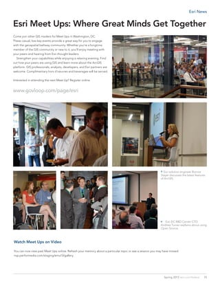 Esri Meet Ups: Where Great Minds Get Together
Come join other GIS insiders for Meet Ups in Washington, DC.
These casual, low-key events provide a great way for you to engage
with the geospatial beltway community. Whether you’re a longtime
member of the GIS community or new to it, you’ll enjoy meeting with
your peers and hearing from Esri thought leaders.
	 Strengthen your capabilities while enjoying a relaxing evening. Find
out how your peers are using GIS and learn more about the ArcGIS
platform. GIS professionals, analysts, developers, and Esri partners are
welcome. Complimentary hors d’oeuvres and beverages will be served.
Interested in attending the next Meet Up? Register online.
www.govloop.com/page/esri
Watch Meet Ups on Video
You can now view past Meet Ups online. Refresh your memory about a particular topic or see a session you may have missed.
nsp.performedia.com/staging/emu13/gallery
http://api.ning.com/files/XR79wCtsilydrCNXBMXz283dbnXFtsCNlFh9NAzREhTLJqrqMuGlRFWPlFjbOiADvp-VsyFSvo2w7ov1EUpEMuW4CisCwG2g/DSC_0852.JPG[4/23/2013 12:24:00 PM]
http://api.ning.com/...RDwXofFll5azAUV2fPDXfSJwdouuUSdEjq4DftlBioeoeRbf9ovKzXcLNxNavEaQTZhscqbxI0/DSC_1210.JPG[4/23/2013 10:49:10 AM]
http://api.ning.com/files/PYzl81pOEdziiu905VSVhjTDxyxYu794tTXLSX7flg92fiLLqgD6KYrzLrCUSqcXK4neBDyJfS3wKCaS9GsCmj6N0NmZDxre/DSC_0858.JPG[4/23/2013 11:04:33 AM]
http://api.ning.com/...fccCEP6GbN36*hfo4PIWWoXra5QdUDHEwMEjInDSNlH5TtX8F6rysk5rAS/DSC_0231.JPG?transform=rotate(90)[4/23/2013 10:31:30 AM]
http://api.ning.com/...hiSi2nzl5t3iVuShKqegpa6Bx-zlzgl1Chvk-JIPUt*TqWUe9AQFA7PvVp6n*if7x/DSC_0851.JPG?transform=rotate(90)[4/23/2013 12:12:53 PM]
 Esri DC R&D Center CTO
Andrew Turner explains about using
Open Source.
 Esri solution engineer Bonnie
Stayer discusses the latest features
of ArcGIS.
15Spring 2013  esri.com/federal
Esri News
 