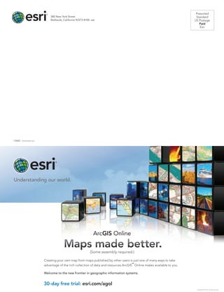 Presorted
Standard
US Postage
Paid
Esri
380 New York Street
Redlands, California 92373-8100  usa
30-day free trial: esri.com/agol
Creating your own map from maps published by other users is just one of many ways to take
advantage of the rich collection of data and resources ArcGIS
SM
Online makes available to you.
Welcome to the new frontier in geographic information systems.
ArcGIS Online
Copyright © 2012 Esri. All rights reserved.
30-day free trial: esri.com/agol
Creating your own map from maps published by other users is just one of many ways to take
advantage of the rich collection of data and resources ArcGIS
SM
Online makes available to you.
Welcome to the new frontier in geographic information systems.
ArcGIS Online
Maps made better.
(Some assembly required.)
Copyright © 2012 Esri. All rights reserved.
134602  XXXXXXXX5/13ml
 