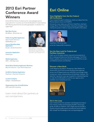 2013 Esri Partner
Conference Award
Winners
At the 2013 Esri Partner Conference, Esri acknowledged several
organizations for innovative use of the ArcGIS platform’s latest features.
The following award winners are taking geographic visualization to a
higher level:
Best New Partner
MindMixer—Mindmixer.com
Public-Facing Web Application
Data Transfer Solutions—
WildfireMaps.com
Internal Workflow Web
Application
Accela—Accela Automation
Innovation Application
RideAmigos
Mobile Application
NISC—iVUE App Suite
Stand-Alone Desktop Application (Runtime)
Blue Dot Solutions—Cyan Patrol Inspections
ArcGIS for Desktop Application
Dig-Smart—Dig-Smart Enterprise
Location Analytics
Galigeo—GeoDashboard
Organizational Use of ArcGIS Online
GEO-Jobe GIS Consulting
Learn more about Esri partners at
esri.com/partners.
 MindMixer Cofounder
Nick Bowden accepts Best
New Partner Award from Esri
president Jack Dangermond.
4 Esri News for Federal Government Spring 2013
View Highlights from the Esri Federal
GIS Conference
If you missed this year’s conference, check out videos from the
Plenary Session at esri.com/fed2013.
Among the many videos you will find is Todd Park, chief tech-
nology officer of the United States, sharing his strategy on har-
nessing the power of data to improve the health of the nation.
Todd Park, CTO of the USA,
at the Esri Federal GIS Conference
See the New Look for Federal and
Facilities Industries
Catch up on the latest industry news and conversations on
Esri’s redesigned federal and facilities web pages. You’ll find
Twitter updates and success stories you can build from at esri.
com/federal and esri.com/facilities.
Discover a New Book
Inside Mapping the Nation: Pioneering a New Platform for
Government, you’ll find out how 25 government agencies
across nine US departments are using GIS to encourage citizen
involvement, foster understanding, and facilitate initiatives. This
latest Esri map book is your go-to guide for understanding how
to make the ArcGIS platform work for your agency and is
available now at esripress.esri.com.
Get in the Loop
Learn firsthand from Esri president Jack Dangermond about
how industry insiders are leveraging ArcGIS in GovLoop’s
guide, ArcGIS as a Platform. Gain insight into how ArcGIS is
transforming the public sector and what the future holds for
GIS. Unleash the knowledge at esri.com/govloopguide.
Esri Online
 