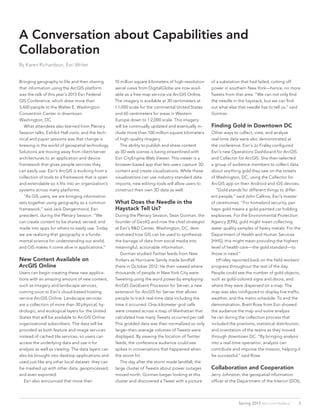 A Conversation about Capabilities and
Collaboration
By Karen Richardson, Esri Writer
Bringing geography to life and then sharing
that information using the ArcGIS platform
was the talk of this year’s 2013 Esri Federal
GIS Conference, which drew more than
3,600 people to the Walter E. Washington
Convention Center in downtown
Washington, DC.
	 What attendees also learned from Plenary
Session talks, Exhibit Hall visits, and the tech-
nical and paper sessions was that change is
brewing in the world of geospatial technology.
Solutions are moving away from client/server
architectures to an application and device
framework that gives people services they
can easily use. Esri’s ArcGIS is evolving from a
collection of tools to a framework that is open
and extendable so it fits into an organization’s
systems across many platforms.
	 “As GIS users, we are bringing information
sets together using geography as a common
framework,” said Jack Dangermond, Esri
president, during the Plenary Session. “We
can create content to be shared, served, and
made into apps for others to easily use. Today
we are realizing that geography is a funda-
mental science for understanding our world,
and GIS makes it come alive in applications.”
New Content Available on
ArcGIS Online
Users can begin creating these new applica-
tions with an amazing amount of new content,
such as imagery and landscape services,
coming soon to Esri’s cloud-based hosting
service ArcGIS Online. Landscape services
are a collection of more than 30 physical, hy-
drologic, and ecological layers for the United
States that will be available to ArcGIS Online
organizational subscribers. The data will be
provided as both feature and image services
instead of cached tile services, so users can
access the underlying data and use it for
analysis as well as viewing. The data layers can
also be brought into desktop applications and
used just like any other local dataset: they can
be mashed up with other data, geoprocessed,
and even exported.
	 Esri also announced that more than
10 million square kilometers of high-resolution
aerial views from DigitalGlobe are now avail-
able as a free map service via ArcGIS Online.
The imagery is available at 30 centimeters at
1:1,000 scale for the continental United States
and 60 centimeters for areas in Western
Europe down to 1:2,000 scale. This imagery
will be continually updated and eventually in-
clude more than 100 million square kilometers
of high-quality imagery.
	 The ability to publish and share content
as 3D web scenes is being streamlined with
Esri CityEngine Web Viewer. This viewer is a
browser-based app that lets users capture 3D
content and create visualizations. While these
visualizations can use industry-standard data
imports, new editing tools will allow users to
construct their own 3D data as well.
What Does the Needle in the
Haystack Tell Us?
During the Plenary Session, Sean Gorman, the
founder of GeoIQ and now the chief strategist
at Esri’s R&D Center, Washington, DC, dem-
onstrated how GIS can be used to synthesize
the barrage of data from social media into
meaningful, actionable information.
	 Gorman studied Twitter feeds from New
Yorkers as Hurricane Sandy made landfall
there in October 2012. He then viewed where
thousands of people in New York City were
Tweeting using the word power by employing
ArcGIS GeoEvent Processor for Server, a new
extension for ArcGIS for Server that allows
people to track real-time data including the
time it occurred. One-kilometer grid cells
were created across a map of Manhattan that
calculated how many Tweets occurred per cell.
This gridded data was then normalized so only
larger-than-average volumes of Tweets were
displayed. By viewing the location of Twitter
feeds, the conference audience could see
spikes in conversations that happened when
the storm hit.
	 The day after the storm made landfall, the
large cluster of Tweets about power outages
moved north. Gorman began looking at this
cluster and discovered a Tweet with a picture
of a substation that had failed, cutting off
power in southern New York—hence, no more
Tweets from that area. “We can not only find
the needle in the haystack, but we can find
out what else that needle has to tell us,” said
Gorman.
Finding Gold in Downtown DC
Other ways to collect, view, and analyze
real-time data were also demonstrated at
the conference. Esri’s Jo Fraley configured
Esri’s new Operations Dashboard for ArcGIS
and Collector for ArcGIS. She then selected
a group of audience members to collect data
about anything gold they saw on the streets
of Washington, DC, using the Collector for
ArcGIS app on their Android and iOS devices.
	 “Gold stands for different things to differ-
ent people,” said John Calkins, Esri’s master
of ceremonies. “For homeland security, per-
haps gold means a gold-painted car holding
explosives. For the Environmental Protection
Agency [EPA], gold might mean collecting
water quality samples of heavy metals. For the
Department of Health and Human Services
[HHS], this might mean providing the highest
level of health care—the gold standard—to
those in need.”
	 ttFraley reported back on the field-workers’
progress throughout the rest of the day.
People could see the number of gold objects,
such as gold-colored signs and doors, and
where they were dispersed on a map. The
map was also configured to display live traffic,
weather, and the metro schedule. To end the
demonstration, Brett Rose from Esri showed
the audience the map and some analysis
he ran during the collection process that
included the positions, statistical distribution,
and orientation of the teams as they moved
through downtown DC. “By bringing analysis
into a real-time operation, analysts can
contribute and improve the mission, helping it
be successful,” said Rose.
Collaboration and Cooperation
Jerry Johnston, the geospatial information
officer at the Department of the Interior (DOI),
5Spring 2013  esri.com/federal
5
 